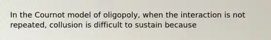 In the Cournot model of oligopoly, when the interaction is not repeated, collusion is difficult to sustain because