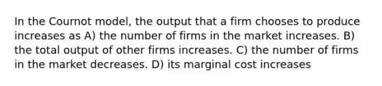 In the Cournot model, the output that a firm chooses to produce increases as A) the number of firms in the market increases. B) the total output of other firms increases. C) the number of firms in the market decreases. D) its marginal cost increases