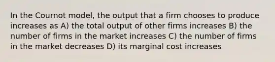 In the Cournot model, the output that a firm chooses to produce increases as A) the total output of other firms increases B) the number of firms in the market increases C) the number of firms in the market decreases D) its marginal cost increases