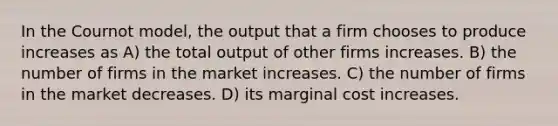 In the Cournot model, the output that a firm chooses to produce increases as A) the total output of other firms increases. B) the number of firms in the market increases. C) the number of firms in the market decreases. D) its marginal cost increases.