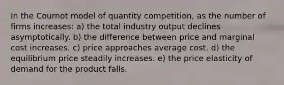 In the Cournot model of quantity competition, as the number of firms increases: a) the total industry output declines asymptotically. b) the difference between price and marginal cost increases. c) price approaches average cost. d) the equilibrium price steadily increases. e) the price elasticity of demand for the product falls.