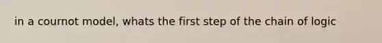 in a cournot model, whats the first step of the chain of logic