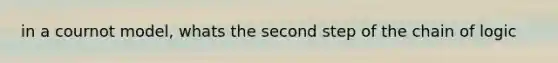 in a cournot model, whats the second step of the chain of logic