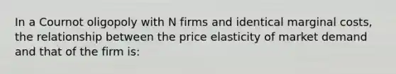 In a Cournot oligopoly with N firms and identical marginal costs, the relationship between the price elasticity of market demand and that of the firm is: