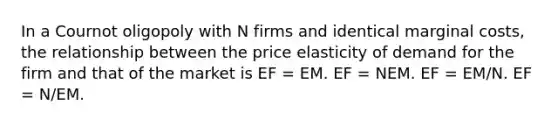 In a Cournot oligopoly with N firms and identical marginal costs, the relationship between the price elasticity of demand for the firm and that of the market is EF = EM. EF = NEM. EF = EM/N. EF = N/EM.