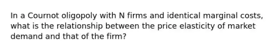 In a Cournot oligopoly with N firms and identical marginal costs, what is the relationship between the price elasticity of market demand and that of the firm?