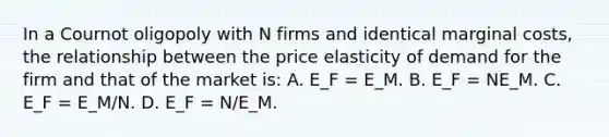 In a Cournot oligopoly with N firms and identical marginal costs, the relationship between the price elasticity of demand for the firm and that of the market is: A. E_F = E_M. B. E_F = NE_M. C. E_F = E_M/N. D. E_F = N/E_M.