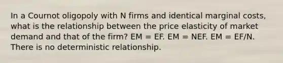 In a Cournot oligopoly with N firms and identical marginal costs, what is the relationship between the price elasticity of market demand and that of the firm? EM = EF. EM = NEF. EM = EF/N. There is no deterministic relationship.