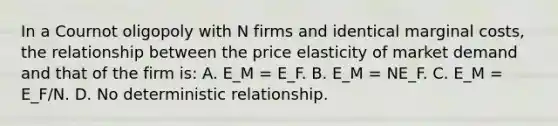 In a Cournot oligopoly with N firms and identical marginal costs, the relationship between the price elasticity of market demand and that of the firm is: A. E_M = E_F. B. E_M = NE_F. C. E_M = E_F/N. D. No deterministic relationship.