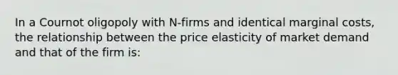 In a Cournot oligopoly with N-firms and identical marginal costs, the relationship between the price elasticity of market demand and that of the firm is: