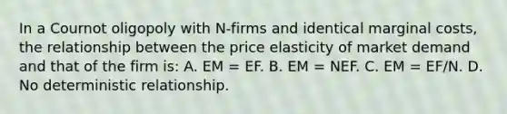 In a Cournot oligopoly with N-firms and identical marginal costs, the relationship between the price elasticity of market demand and that of the firm is: A. EM = EF. B. EM = NEF. C. EM = EF/N. D. No deterministic relationship.