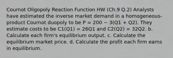 Cournot Oligopoly Reaction Function HW (Ch.9 Q.2) Analysts have estimated the inverse market demand in a homogeneous-product Cournot duopoly to be P = 200 − 3(Q1 + Q2). They estimate costs to be C1(Q1) = 26Q1 and C2(Q2) = 32Q2. b. Calculate each firm's equilibrium output. c. Calculate the equilibrium market price. d. Calculate the profit each firm earns in equilibrium.