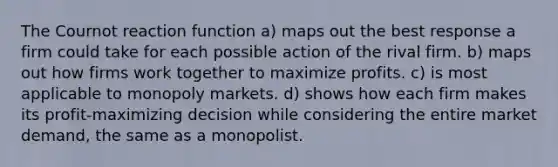 The Cournot reaction function a) maps out the best response a firm could take for each possible action of the rival firm. b) maps out how firms work together to maximize profits. c) is most applicable to monopoly markets. d) shows how each firm makes its profit-maximizing decision while considering the entire market demand, the same as a monopolist.