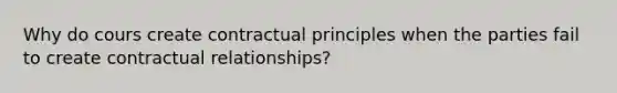 Why do cours create contractual principles when the parties fail to create contractual relationships?