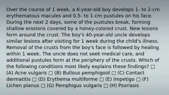 Over the course of 1 week, a 6-year-old boy develops 1- to 2-cm erythematous macules and 0.5- to 1-cm pustules on his face. During the next 2 days, some of the pustules break, forming shallow erosions covered by a honey-colored crust. New lesions form around the crust. The boy's 40-year-old uncle develops similar lesions after visiting for 1 week during the child's illness. Removal of the crusts from the boy's face is followed by healing within 1 week. The uncle does not seek medical care, and additional pustules form at the periphery of the crusts. Which of the following conditions most likely explains these findings? □ (A) Acne vulgaris □ (B) Bullous pemphigoid □ (C) Contact dermatitis □ (D) Erythema multiforme □ (E) Impetigo □ (F) Lichen planus □ (G) Pemphigus vulgaris □ (H) Psoriasis