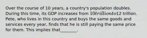 Over the course of 10 years, a country's population doubles. During this time, its GDP increases from 10 trillion to12 trillion. Pete, who lives in this country and buys the same goods and services every year, finds that he is still paying the same price for them. This implies that________.