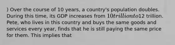 ) Over the course of 10 years, a country's population doubles. During this time, its GDP increases from 10 trillion to12 trillion. Pete, who lives in this country and buys the same goods and services every year, finds that he is still paying the same price for them. This implies that