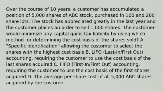 Over the course of 10 years, a customer has accumulated a position of 5,000 shares of ABC stock, purchased in 100 and 200 share lots. The stock has appreciated greatly in the last year and the customer places an order to sell 1,000 shares. The customer would minimize any capital gains tax liability by using which method for determining the cost basis of the shares sold? A. "Specific identification" allowing the customer to select the shares with the highest cost basis B. LIFO (Last-In/First Out) accounting, requiring the customer to use the cost basis of the last shares acquired C. FIFO (First-In/First Out) accounting, requiring the customer to use the cost basis of the first shares acquired D. The average per share cost of all 5,000 ABC shares acquired by the customer