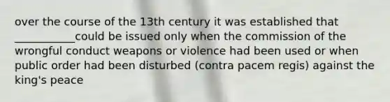 over the course of the 13th century it was established that ___________could be issued only when the commission of the wrongful conduct weapons or violence had been used or when public order had been disturbed (contra pacem regis) against the king's peace