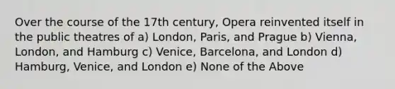 Over the course of the 17th century, Opera reinvented itself in the public theatres of a) London, Paris, and Prague b) Vienna, London, and Hamburg c) Venice, Barcelona, and London d) Hamburg, Venice, and London e) None of the Above