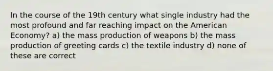 In the course of the 19th century what single industry had the most profound and far reaching impact on <a href='https://www.questionai.com/knowledge/keiVE7hxWY-the-american' class='anchor-knowledge'>the american</a> Economy? a) the mass production of weapons b) the mass production of greeting cards c) the textile industry d) none of these are correct