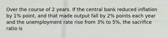 Over the course of 2 years. If the central bank reduced inflation by 1% point, and that made output fall by 2% points each year and the unemployment rate rise from 3% to 5%, the sacrifice ratio is