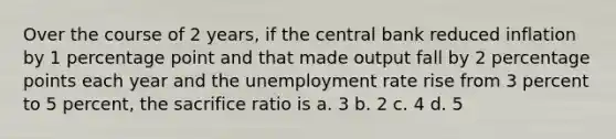 Over the course of 2 years, if the central bank reduced inflation by 1 percentage point and that made output fall by 2 percentage points each year and the unemployment rate rise from 3 percent to 5 percent, the sacrifice ratio is a. 3 b. 2 c. 4 d. 5