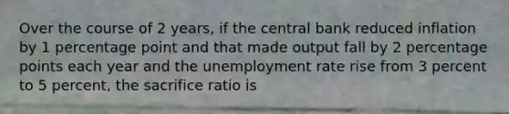 Over the course of 2 years, if the central bank reduced inflation by 1 percentage point and that made output fall by 2 percentage points each year and the unemployment rate rise from 3 percent to 5 percent, the sacrifice ratio is