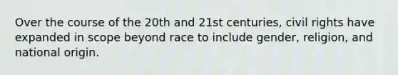 Over the course of the 20th and 21st centuries, civil rights have expanded in scope beyond race to include gender, religion, and national origin.