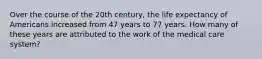 Over the course of the 20th century, the life expectancy of Americans increased from 47 years to 77 years. How many of these years are attributed to the work of the medical care system?