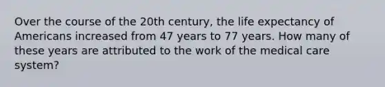 Over the course of the 20th century, the life expectancy of Americans increased from 47 years to 77 years. How many of these years are attributed to the work of the medical care system?