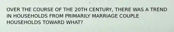 OVER THE COURSE OF THE 20TH CENTURY, THERE WAS A TREND IN HOUSEHOLDS FROM PRIMARILY MARRIAGE COUPLE HOUSEHOLDS TOWARD WHAT?