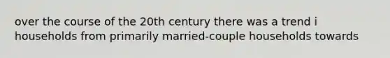 over the course of the 20th century there was a trend i households from primarily married-couple households towards