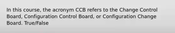 In this course, the acronym CCB refers to the Change Control Board, Configuration Control Board, or Configuration Change Board. True/False