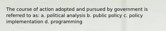 The course of action adopted and pursued by government is referred to as: a. political analysis b. public policy c. policy implementation d. programming