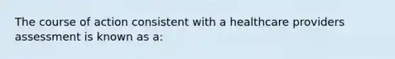 The course of action consistent with a healthcare providers assessment is known as a: