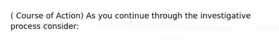 ( Course of Action) As you continue through the investigative process consider: