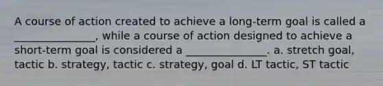 A course of action created to achieve a long-term goal is called a _______________, while a course of action designed to achieve a short-term goal is considered a _______________. a. stretch goal, tactic b. strategy, tactic c. strategy, goal d. LT tactic, ST tactic