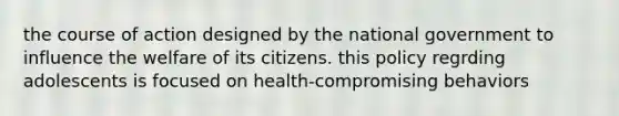 the course of action designed by the national government to influence the welfare of its citizens. this policy regrding adolescents is focused on health-compromising behaviors