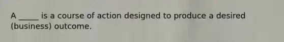 A _____ is a course of action designed to produce a desired (business) outcome.