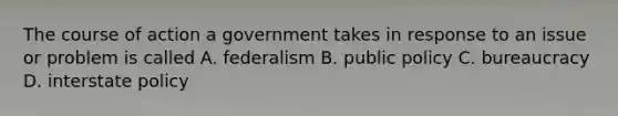 The course of action a government takes in response to an issue or problem is called A. federalism B. public policy C. bureaucracy D. interstate policy