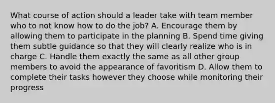 What course of action should a leader take with team member who to not know how to do the job? A. Encourage them by allowing them to participate in the planning B. Spend time giving them subtle guidance so that they will clearly realize who is in charge C. Handle them exactly the same as all other group members to avoid the appearance of favoritism D. Allow them to complete their tasks however they choose while monitoring their progress