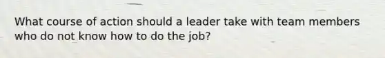 What course of action should a leader take with team members who do not know how to do the job?