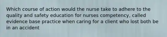 Which course of action would the nurse take to adhere to the quality and safety education for nurses competency, called evidence base practice when caring for a client who lost both be in an accident