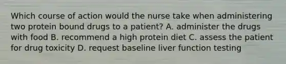 Which course of action would the nurse take when administering two protein bound drugs to a patient? A. administer the drugs with food B. recommend a high protein diet C. assess the patient for drug toxicity D. request baseline liver function testing