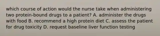 which course of action would the nurse take when administering two protein-bound drugs to a patient? A. administer the drugs with food B. recommend a high protein diet C. assess the patient for drug toxicity D. request baseline liver function testing