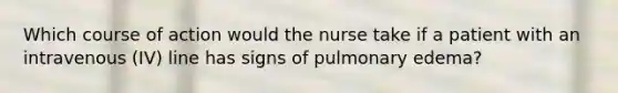 Which course of action would the nurse take if a patient with an intravenous (IV) line has signs of pulmonary edema?