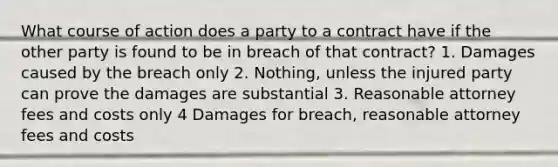 What course of action does a party to a contract have if the other party is found to be in breach of that contract? 1. Damages caused by the breach only 2. Nothing, unless the injured party can prove the damages are substantial 3. Reasonable attorney fees and costs only 4 Damages for breach, reasonable attorney fees and costs