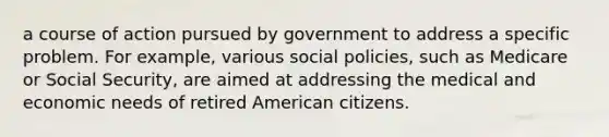 a course of action pursued by government to address a specific problem. For example, various social policies, such as Medicare or Social Security, are aimed at addressing the medical and economic needs of retired American citizens.