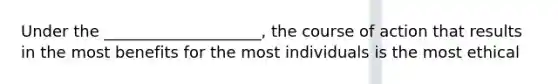 Under the ____________________, the course of action that results in the most benefits for the most individuals is the most ethical